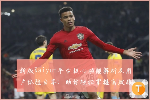 新版Kaiyun平台核心功能解析及用户体验分享：助你轻松掌握高效操作技巧